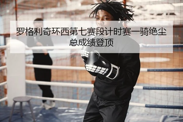 罗格利奇环西第七赛段计时赛一骑绝尘 总成绩登顶